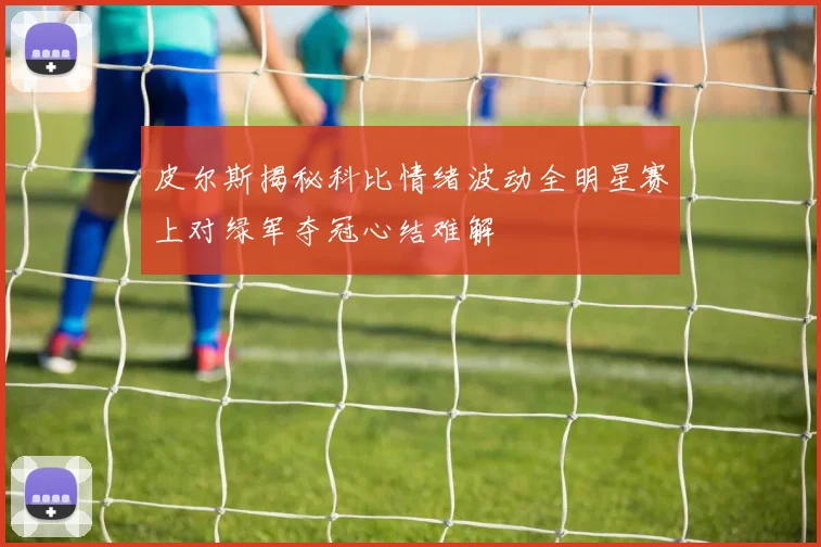 皮尔斯揭秘科比情绪波动全明星赛上对绿军夺冠心结难解