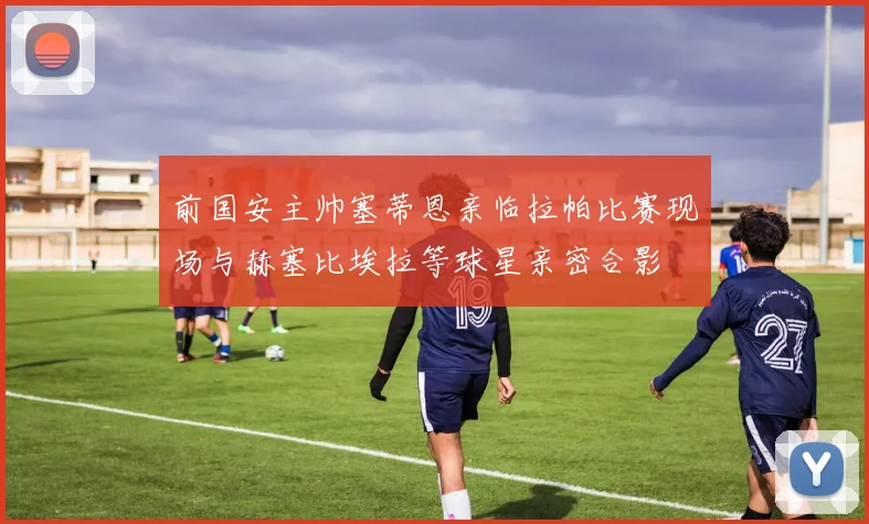 前国安主帅塞蒂恩亲临拉帕比赛现场与赫塞比埃拉等球星亲密合影
