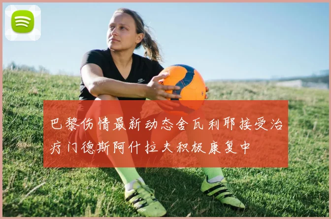 巴黎伤情最新动态舍瓦利耶接受治疗门德斯阿什拉夫积极康复中