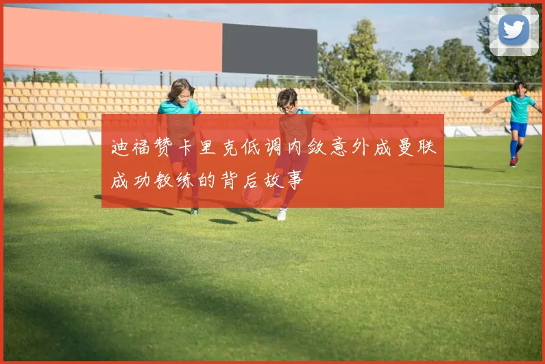 迪福赞卡里克低调内敛意外成曼联成功教练的背后故事
