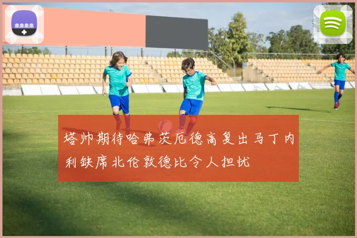 塔帅期待哈弗茨厄德高复出马丁内利缺席北伦敦德比令人担忧