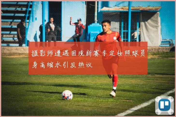 摄影师遭遇困境新赛季定妆照球员身高缩水引发热议