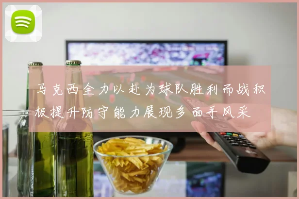 马克西全力以赴为球队胜利而战积极提升防守能力展现多面手风采