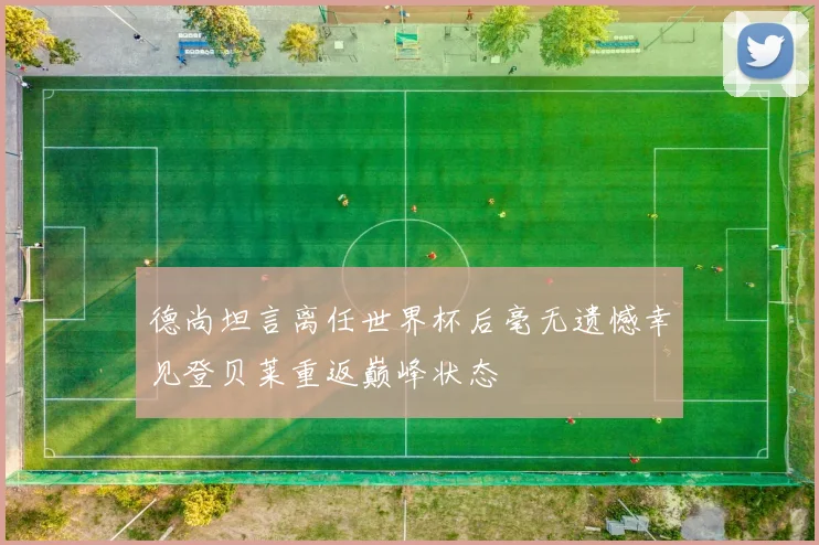 德尚坦言离任世界杯后毫无遗憾幸见登贝莱重返巅峰状态