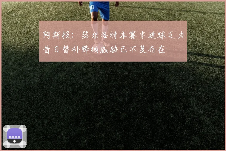 阿斯报：瑟尔洛特本赛季进球乏力昔日替补锋线威胁已不复存在
