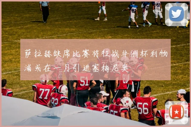 萨拉赫缺席比赛将征战非洲杯利物浦或在一月引进塞梅尼奥