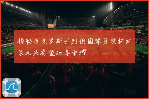 穆勒与克罗斯并列德国球员奖杯纪录未来有望独享荣耀